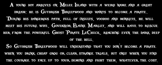 A young boy arrives on Melee Island with a weird name and a great dream: he is Guybrush Threepwood and wants to become a pirate. During his dangerous path, full of insults, voodoo and monkeys, he will meet his future wife, Governor Elaine Marley, and will have to rescue her from the powerful Ghost Pirate LeChuck, reaching even the dark deep of the hell. So Guybrush Threepwood will understand that you don't become a pirate when you drink cheap grog or clear strange trials, but only when you find the courage to face up to your demons and fight them, whatever the cost.